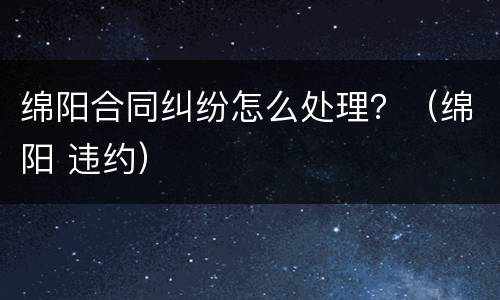 绵阳合同纠纷怎么处理？（绵阳 违约）