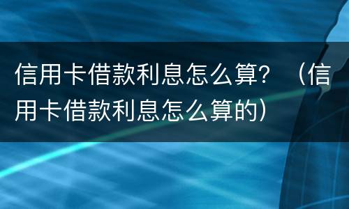 信用卡借款利息怎么算？（信用卡借款利息怎么算的）