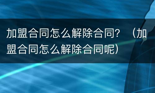 加盟合同怎么解除合同？（加盟合同怎么解除合同呢）
