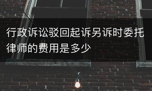 行政诉讼驳回起诉另诉时委托律师的费用是多少