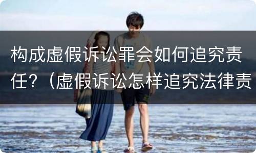 构成虚假诉讼罪会如何追究责任?（虚假诉讼怎样追究法律责任）
