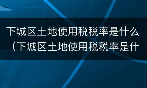 下城区土地使用税税率是什么（下城区土地使用税税率是什么标准）