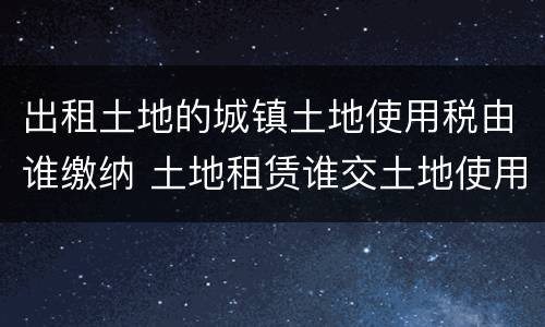出租土地的城镇土地使用税由谁缴纳 土地租赁谁交土地使用税