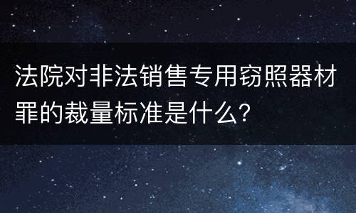 法院对非法销售专用窃照器材罪的裁量标准是什么？
