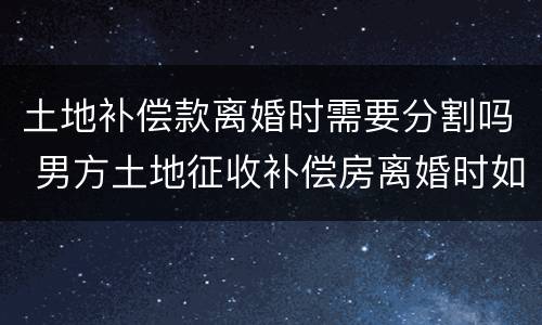 土地补偿款离婚时需要分割吗 男方土地征收补偿房离婚时如何分割