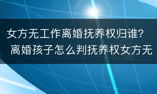 女方无工作离婚抚养权归谁？ 离婚孩子怎么判抚养权女方无工作