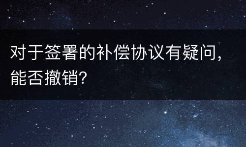 对于签署的补偿协议有疑问，能否撤销？