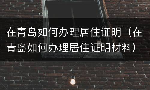 在青岛如何办理居住证明（在青岛如何办理居住证明材料）