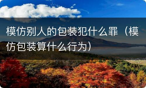 模仿别人的包装犯什么罪（模仿包装算什么行为）