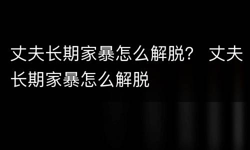 丈夫长期家暴怎么解脱？ 丈夫长期家暴怎么解脱