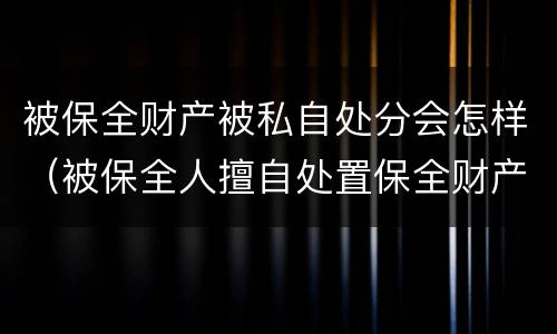 被保全财产被私自处分会怎样（被保全人擅自处置保全财产）