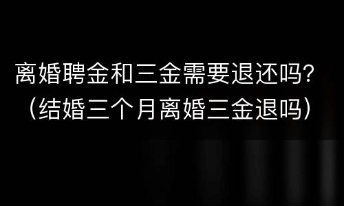 离婚聘金和三金需要退还吗？（结婚三个月离婚三金退吗）