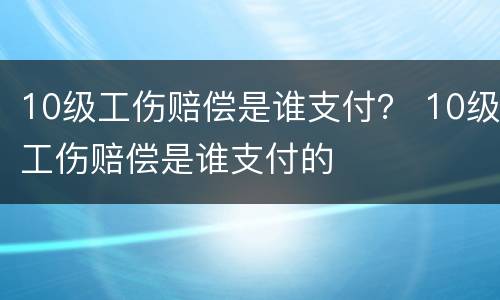 10级工伤赔偿是谁支付？ 10级工伤赔偿是谁支付的