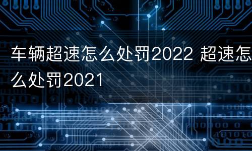 车辆超速怎么处罚2022 超速怎么处罚2021