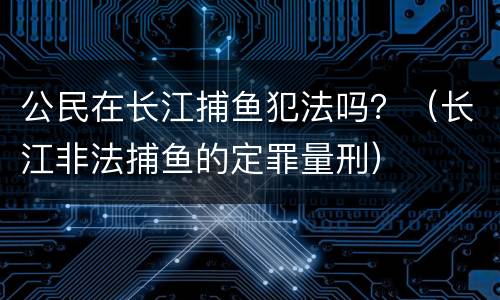 公民在长江捕鱼犯法吗？（长江非法捕鱼的定罪量刑）