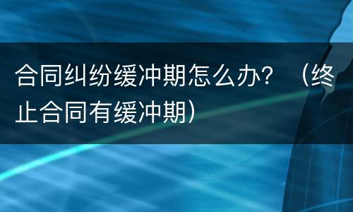 合同纠纷缓冲期怎么办？（终止合同有缓冲期）
