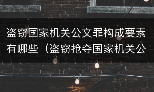 盗窃国家机关公文罪构成要素有哪些（盗窃抢夺国家机关公文）
