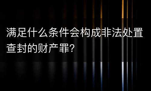 满足什么条件会构成非法处置查封的财产罪？