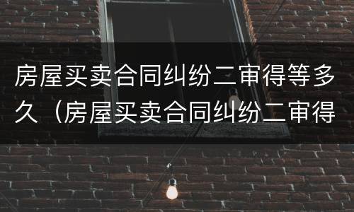 房屋买卖合同纠纷二审得等多久（房屋买卖合同纠纷二审得等多久结案）