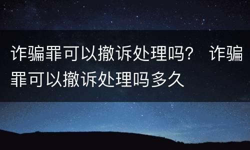 诈骗罪可以撤诉处理吗？ 诈骗罪可以撤诉处理吗多久