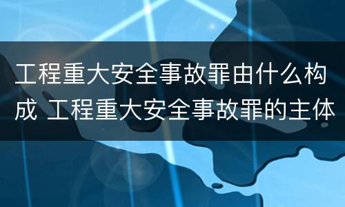工程重大安全事故罪由什么构成 工程重大安全事故罪的主体是什么