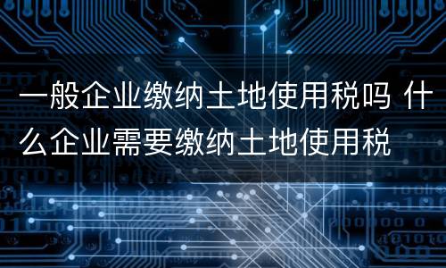 一般企业缴纳土地使用税吗 什么企业需要缴纳土地使用税