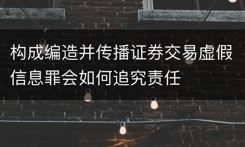 构成编造并传播证券交易虚假信息罪会如何追究责任