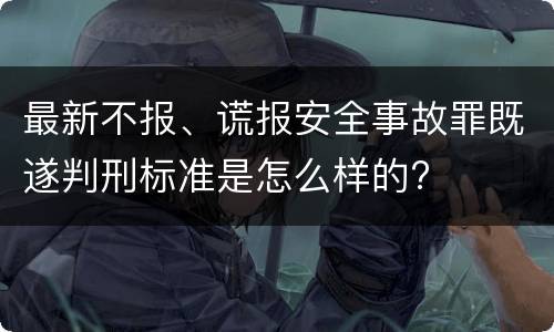 最新不报、谎报安全事故罪既遂判刑标准是怎么样的?