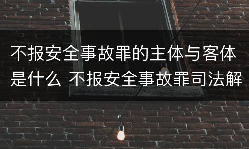 不报安全事故罪的主体与客体是什么 不报安全事故罪司法解释