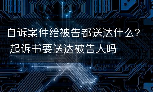 自诉案件给被告都送达什么？ 起诉书要送达被告人吗