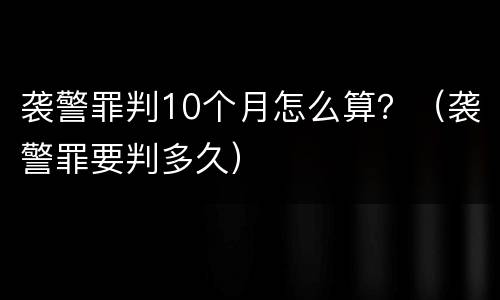 袭警罪判10个月怎么算？（袭警罪要判多久）