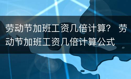 劳动节加班工资几倍计算？ 劳动节加班工资几倍计算公式