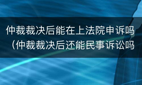 仲裁裁决后能在上法院申诉吗（仲裁裁决后还能民事诉讼吗）