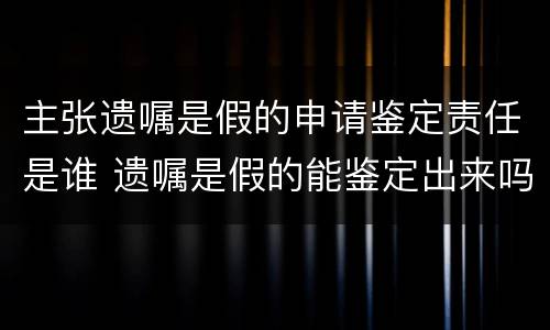 主张遗嘱是假的申请鉴定责任是谁 遗嘱是假的能鉴定出来吗
