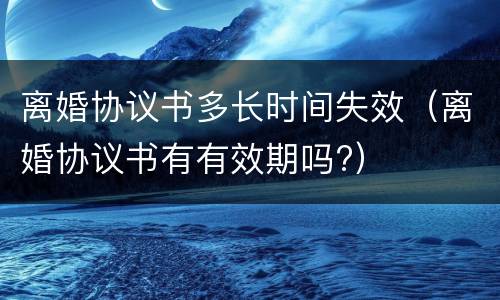 离婚协议书多长时间失效（离婚协议书有有效期吗?）