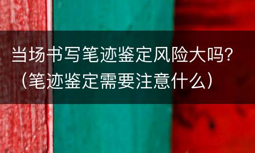 当场书写笔迹鉴定风险大吗？（笔迹鉴定需要注意什么）