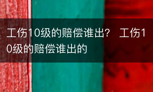 工伤10级的赔偿谁出？ 工伤10级的赔偿谁出的