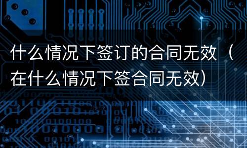 什么情况下签订的合同无效（在什么情况下签合同无效）