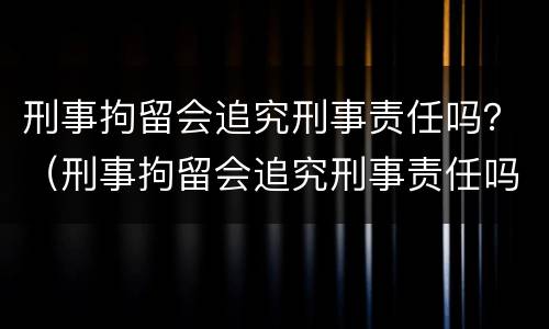 刑事拘留会追究刑事责任吗？（刑事拘留会追究刑事责任吗知乎）