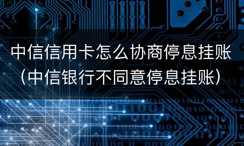 中信信用卡怎么协商停息挂账（中信银行不同意停息挂账）