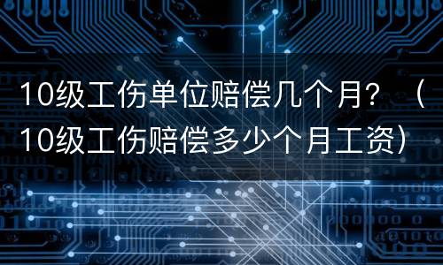 10级工伤单位赔偿几个月？（10级工伤赔偿多少个月工资）