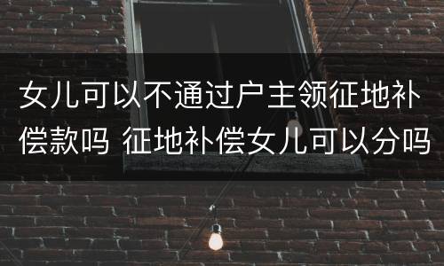 女儿可以不通过户主领征地补偿款吗 征地补偿女儿可以分吗?