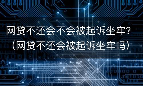 网贷不还会不会被起诉坐牢？（网贷不还会被起诉坐牢吗）