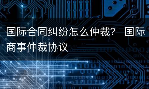 国际合同纠纷怎么仲裁？ 国际商事仲裁协议