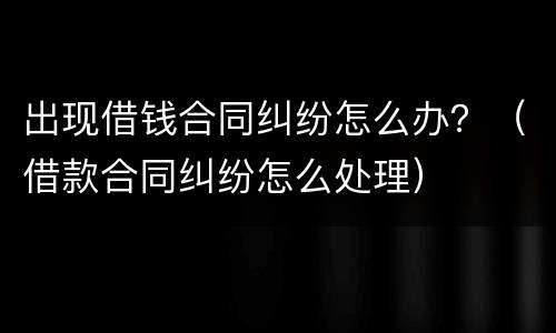 出现借钱合同纠纷怎么办？（借款合同纠纷怎么处理）