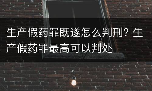 生产假药罪既遂怎么判刑? 生产假药罪最高可以判处