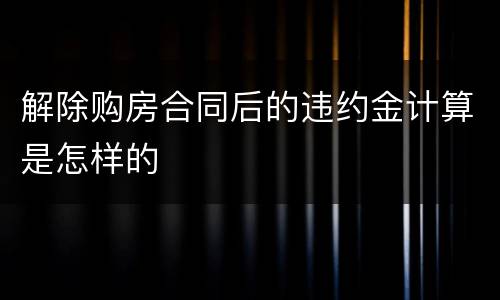 解除购房合同后的违约金计算是怎样的
