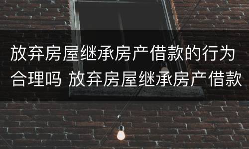 放弃房屋继承房产借款的行为合理吗 放弃房屋继承房产借款的行为合理吗为什么