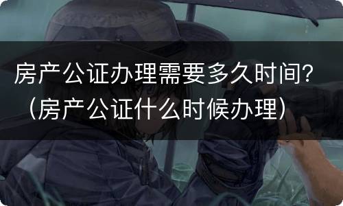 房产公证办理需要多久时间？（房产公证什么时候办理）