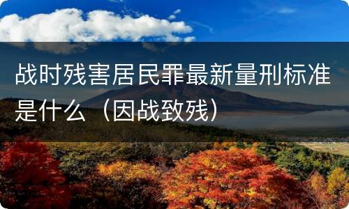 战时残害居民罪最新量刑标准是什么（因战致残）